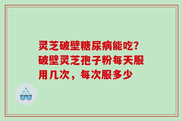 灵芝破壁糖尿病能吃？破壁灵芝孢子粉每天服用几次，每次服多少