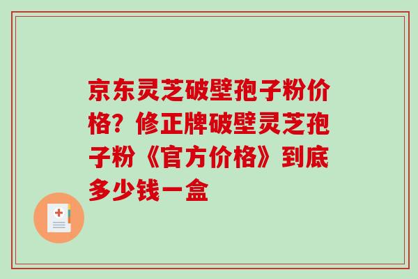 京东灵芝破壁孢子粉价格？修正牌破壁灵芝孢子粉《官方价格》到底多少钱一盒