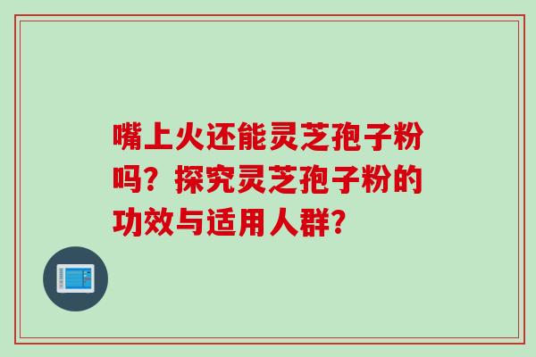 嘴上火还能灵芝孢子粉吗？探究灵芝孢子粉的功效与适用人群？