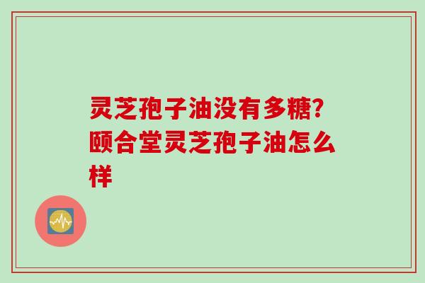 灵芝孢子油没有多糖？颐合堂灵芝孢子油怎么样