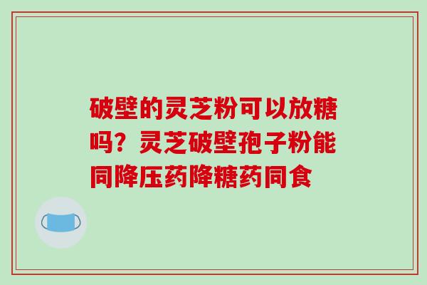 破壁的灵芝粉可以放糖吗？灵芝破壁孢子粉能同降压药降糖药同食