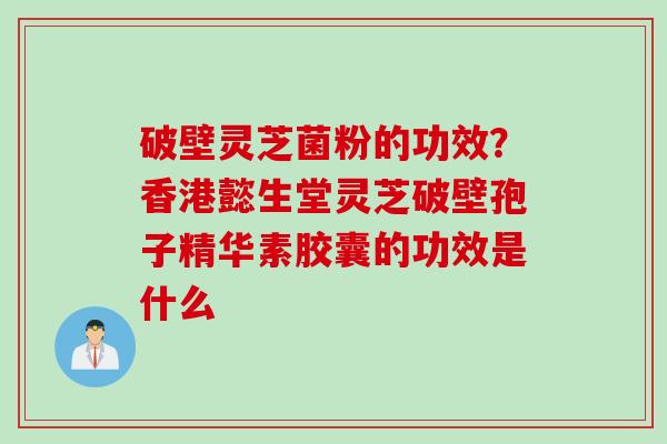 破壁灵芝菌粉的功效？香港懿生堂灵芝破壁孢子精华素胶囊的功效是什么