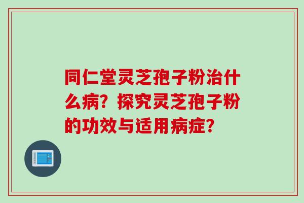 同仁堂灵芝孢子粉治什么病？探究灵芝孢子粉的功效与适用病症？