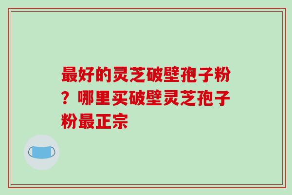 好的灵芝破壁孢子粉?哪里买破壁灵芝孢子粉正宗 好的灵芝破壁孢子粉?哪里买破壁灵芝孢子粉正宗