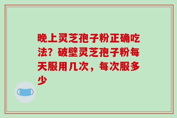 晚上灵芝孢子粉正确吃法？破壁灵芝孢子粉每天服用几次，每次服多少