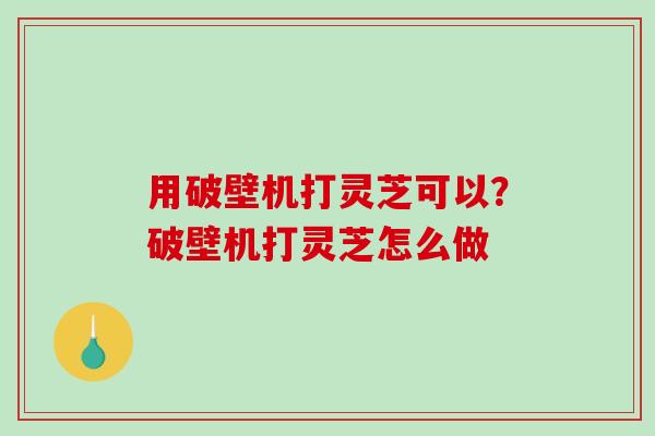 用破壁机打灵芝可以？破壁机打灵芝怎么做