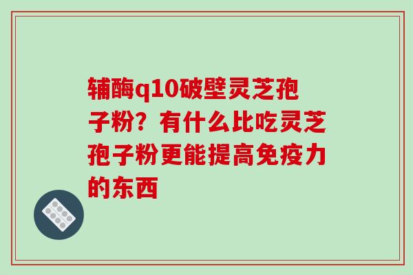 辅酶q10破壁灵芝孢子粉？有什么比吃灵芝孢子粉更能提高免疫力的东西