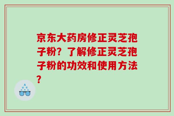 京东大药房修正灵芝孢子粉？了解修正灵芝孢子粉的功效和使用方法？