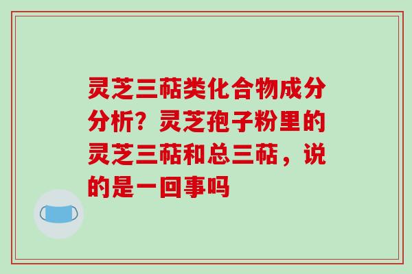 灵芝三萜类化合物成分分析？灵芝孢子粉里的灵芝三萜和总三萜，说的是一回事吗