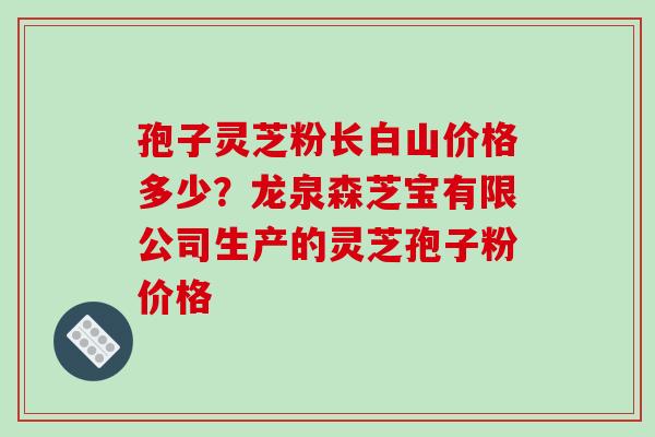 孢子灵芝粉长白山价格多少？龙泉森芝宝有限公司生产的灵芝孢子粉价格