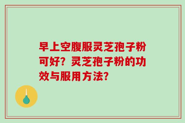 早上空腹服灵芝孢子粉可好？灵芝孢子粉的功效与服用方法？