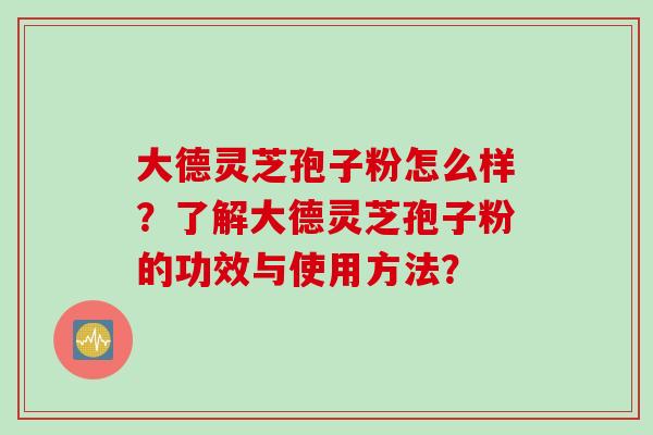 大德灵芝孢子粉怎么样？了解大德灵芝孢子粉的功效与使用方法？