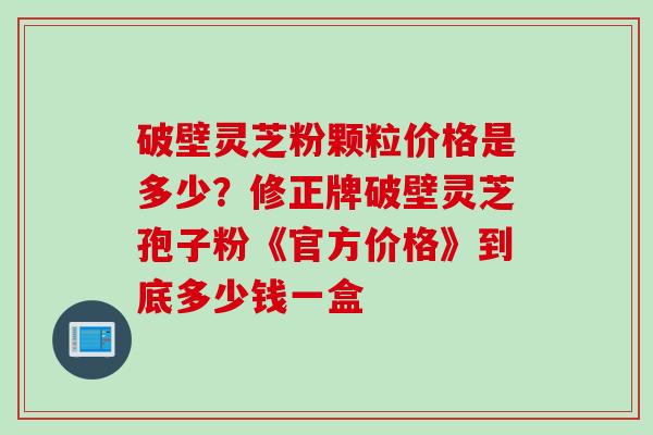 破壁灵芝粉颗粒价格是多少？修正牌破壁灵芝孢子粉《官方价格》到底多少钱一盒