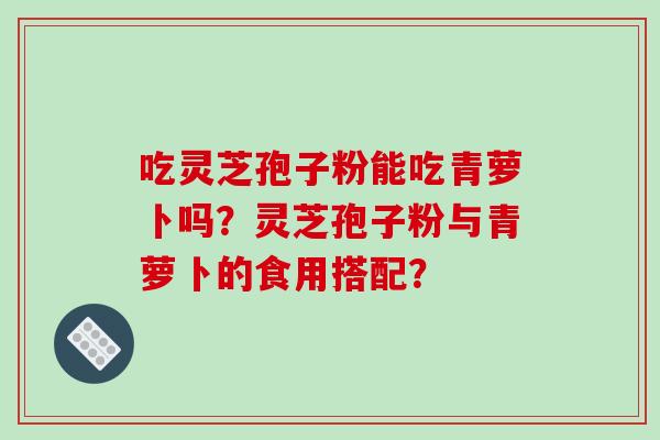 吃灵芝孢子粉能吃青萝卜吗?灵芝孢子粉与青萝卜的食用搭配? 吃灵芝孢子粉能吃青萝卜吗?灵芝孢子粉与青萝卜的食用搭配?