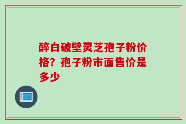 醉白破壁灵芝孢子粉价格？孢子粉市面售价是多少