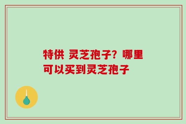 特供 灵芝孢子？哪里可以买到灵芝孢子