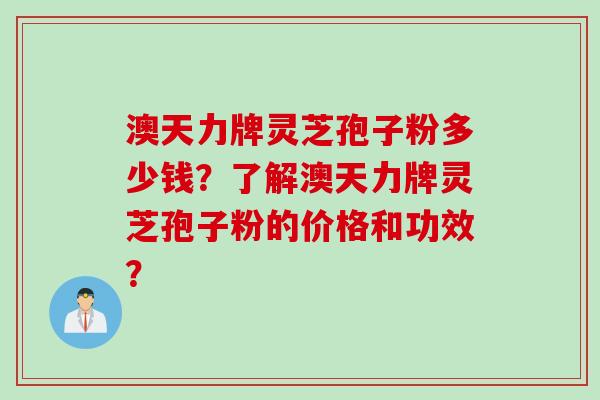 澳天力牌灵芝孢子粉多少钱？了解澳天力牌灵芝孢子粉的价格和功效？