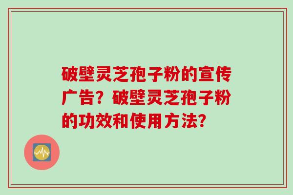 破壁灵芝孢子粉的宣传广告？破壁灵芝孢子粉的功效和使用方法？