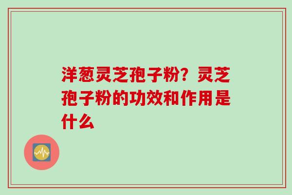 洋葱灵芝孢子粉？灵芝孢子粉的功效和作用是什么
