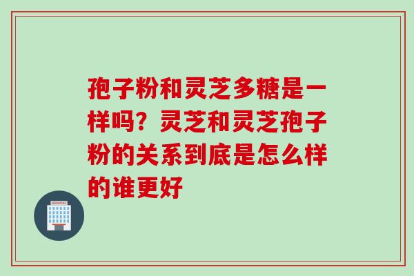 孢子粉和灵芝多糖是一样吗？灵芝和灵芝孢子粉的关系到底是怎么样的谁更好