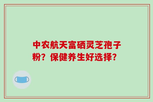 中农航天富硒灵芝孢子粉？保健养生好选择？