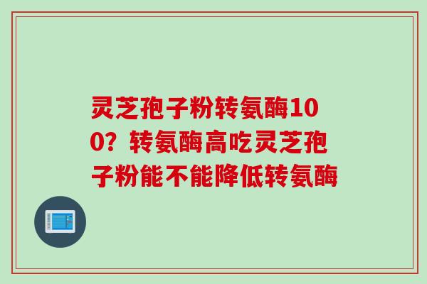 灵芝孢子粉转氨酶100？转氨酶高吃灵芝孢子粉能不能降低转氨酶
