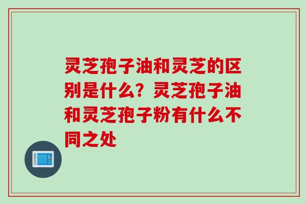 灵芝孢子油和灵芝的区别是什么？灵芝孢子油和灵芝孢子粉有什么不同之处