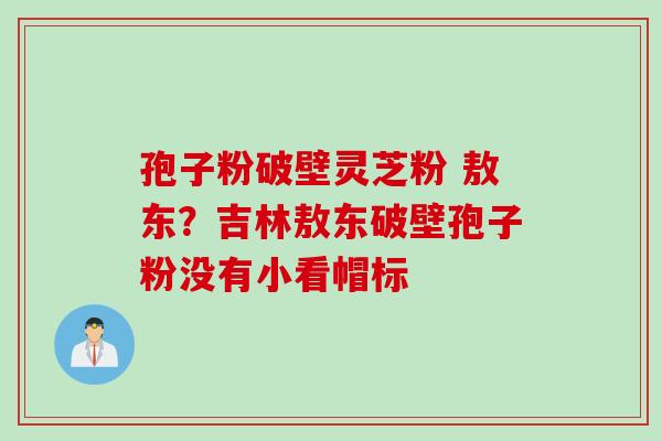 孢子粉破壁灵芝粉 敖东？吉林敖东破壁孢子粉没有小看帽标