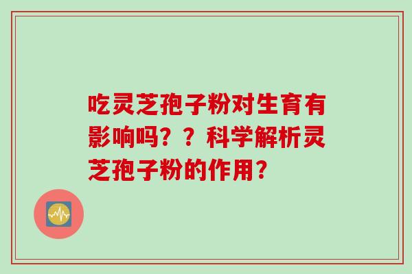 吃灵芝孢子粉对生育有影响吗？？科学解析灵芝孢子粉的作用？