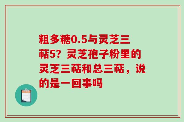 粗多糖0.5与灵芝三萜5？灵芝孢子粉里的灵芝三萜和总三萜，说的是一回事吗