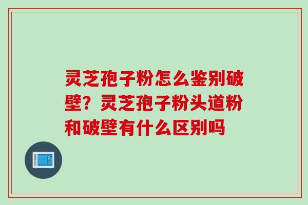 灵芝孢子粉怎么鉴别破壁？灵芝孢子粉头道粉和破壁有什么区别吗