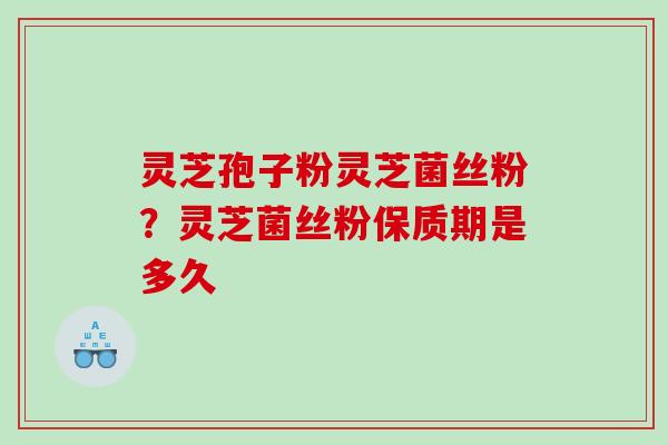 灵芝孢子粉灵芝菌丝粉？灵芝菌丝粉保质期是多久