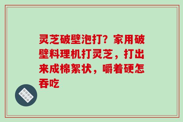 灵芝破壁泡打?家用破壁料理机打灵芝,打出来成棉絮状,嚼着硬怎吞吃 灵芝破壁泡打?家用破壁料理机打灵芝,打出来成棉絮状,嚼着硬怎吞吃