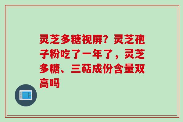 灵芝多糖视屏？灵芝孢子粉吃了一年了，灵芝多糖、三萜成份含量双高吗