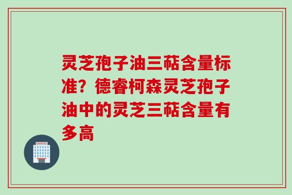 灵芝孢子油三萜含量标准？德睿柯森灵芝孢子油中的灵芝三萜含量有多高