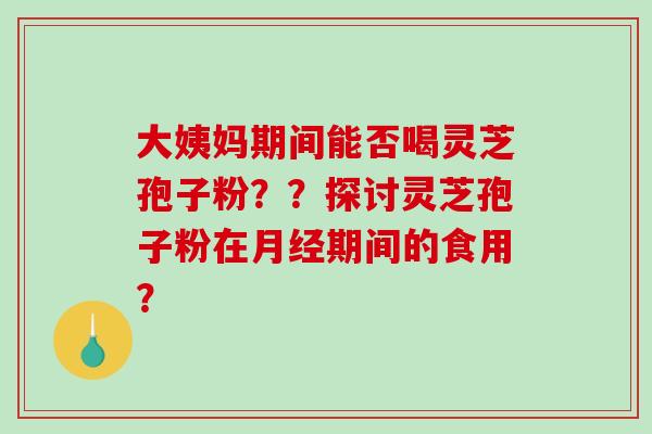大姨妈期间能否喝灵芝孢子粉？？探讨灵芝孢子粉在月经期间的食用？