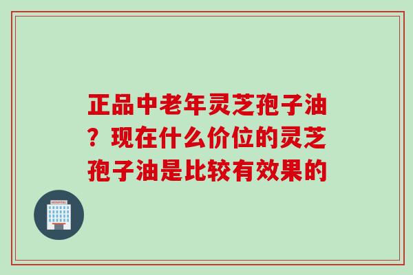 正品中老年灵芝孢子油？现在什么价位的灵芝孢子油是比较有效果的