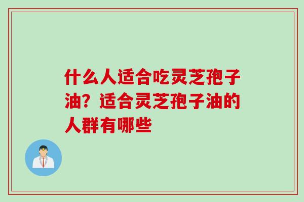 什么人适合吃灵芝孢子油？适合灵芝孢子油的人群有哪些