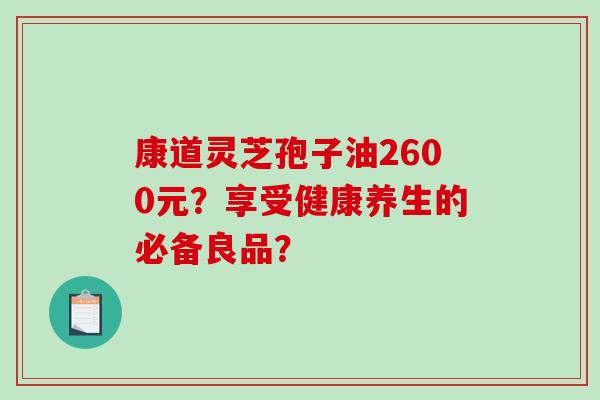 康道灵芝孢子油2600元？享受健康养生的必备良品？