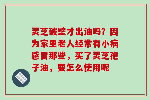 灵芝破壁才出油吗？因为家里老人经常有小病感冒那些，买了灵芝孢子油，要怎么使用呢