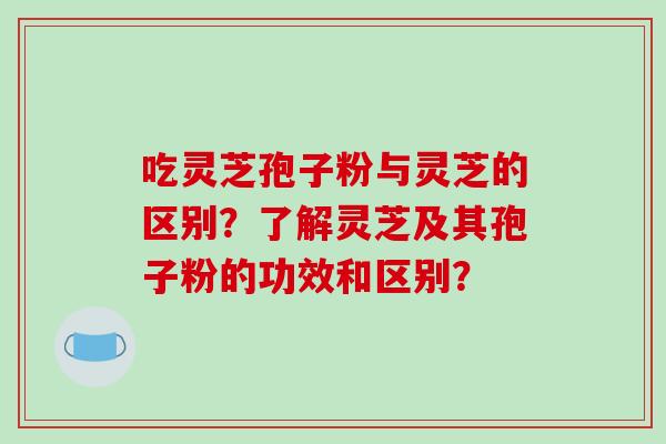 吃灵芝孢子粉与灵芝的区别？了解灵芝及其孢子粉的功效和区别？