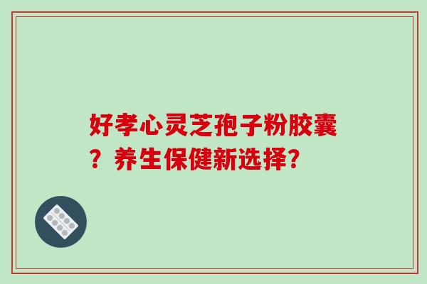 好孝心灵芝孢子粉胶囊？养生保健新选择？