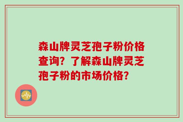 森山牌灵芝孢子粉价格查询？了解森山牌灵芝孢子粉的市场价格？