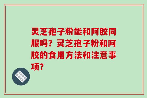 灵芝孢子粉能和阿胶同服吗？灵芝孢子粉和阿胶的食用方法和注意事项？