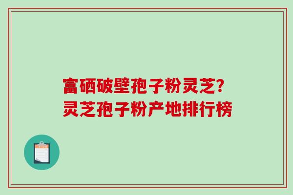 富硒破壁孢子粉灵芝？灵芝孢子粉产地排行榜