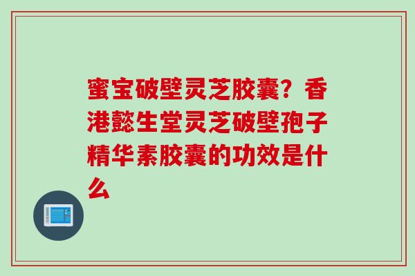 蜜宝破壁灵芝胶囊？香港懿生堂灵芝破壁孢子精华素胶囊的功效是什么