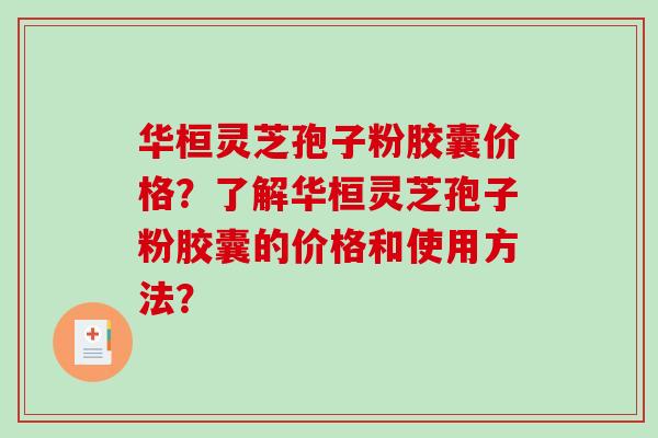 华桓灵芝孢子粉胶囊价格？了解华桓灵芝孢子粉胶囊的价格和使用方法？