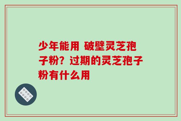 少年能用 破壁灵芝孢子粉？过期的灵芝孢子粉有什么用