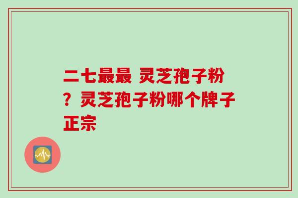 二七最最 灵芝孢子粉？灵芝孢子粉哪个牌子正宗