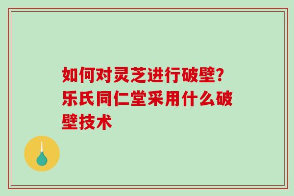 如何对灵芝进行破壁？乐氏同仁堂采用什么破壁技术